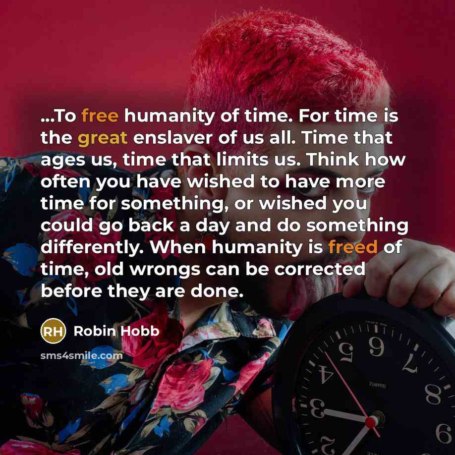 “...To free humanity of time. For time is the great enslaver of us all. Time that ages us, time that limits us. Think how often you have wished to have more time for something, or wished you could go back a day and do something differently. When humanity is freed of time, old wrongs can be…” quote by Robin Hobb