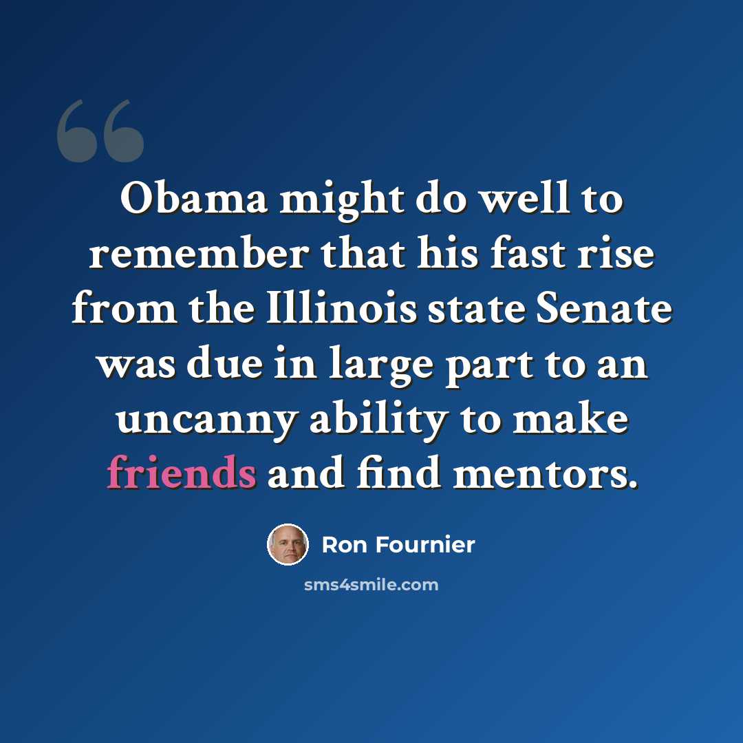 “Obama might do well to remember that his fast rise from the Illinois state Senate was due in large part to an uncanny ability to make friends and find mentors.” quote by Ron Fournier