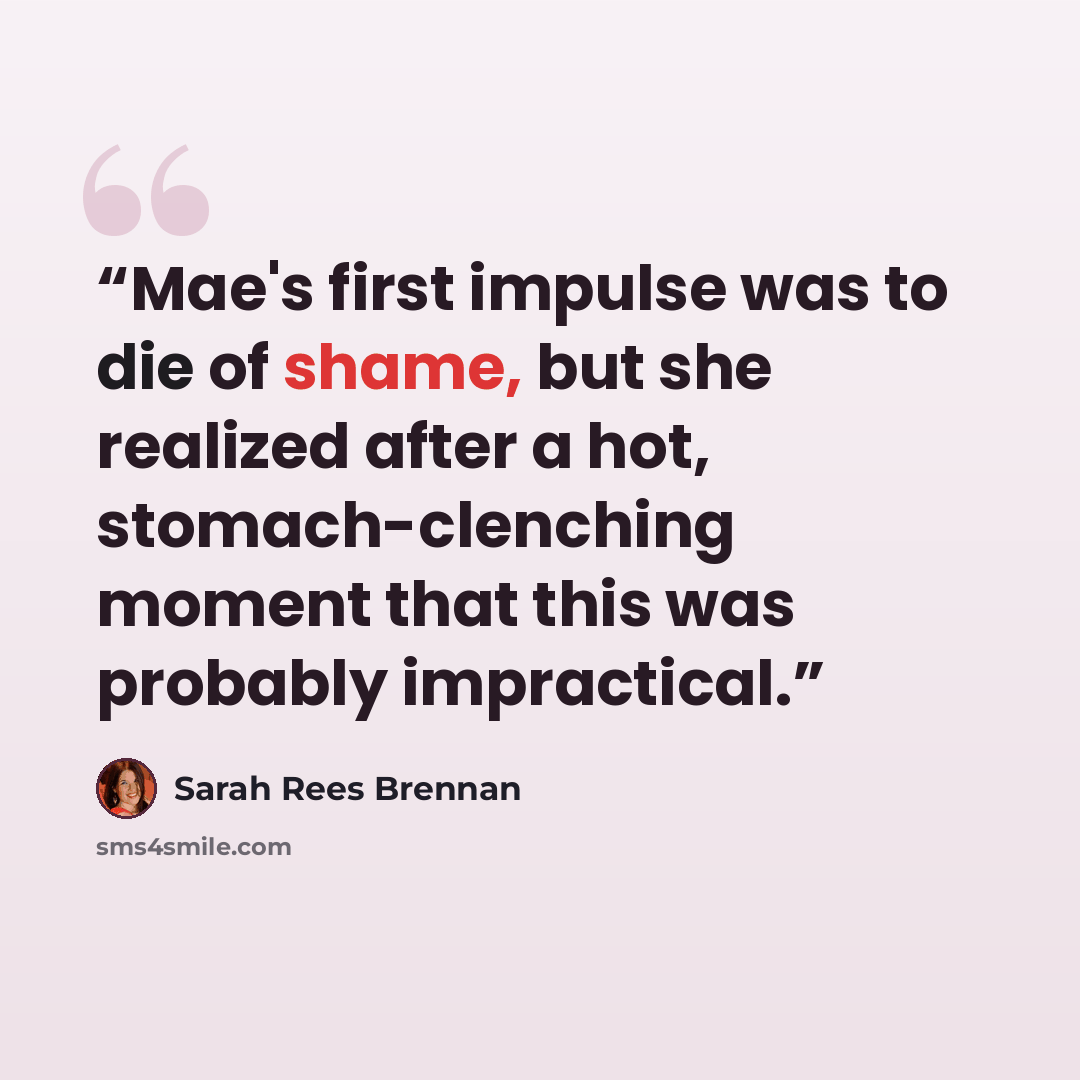 “Mae's first impulse was to die of shame, but she realized after a hot, stomach-clenching moment that this was probably impractical.” quote by Sarah Rees Brennan