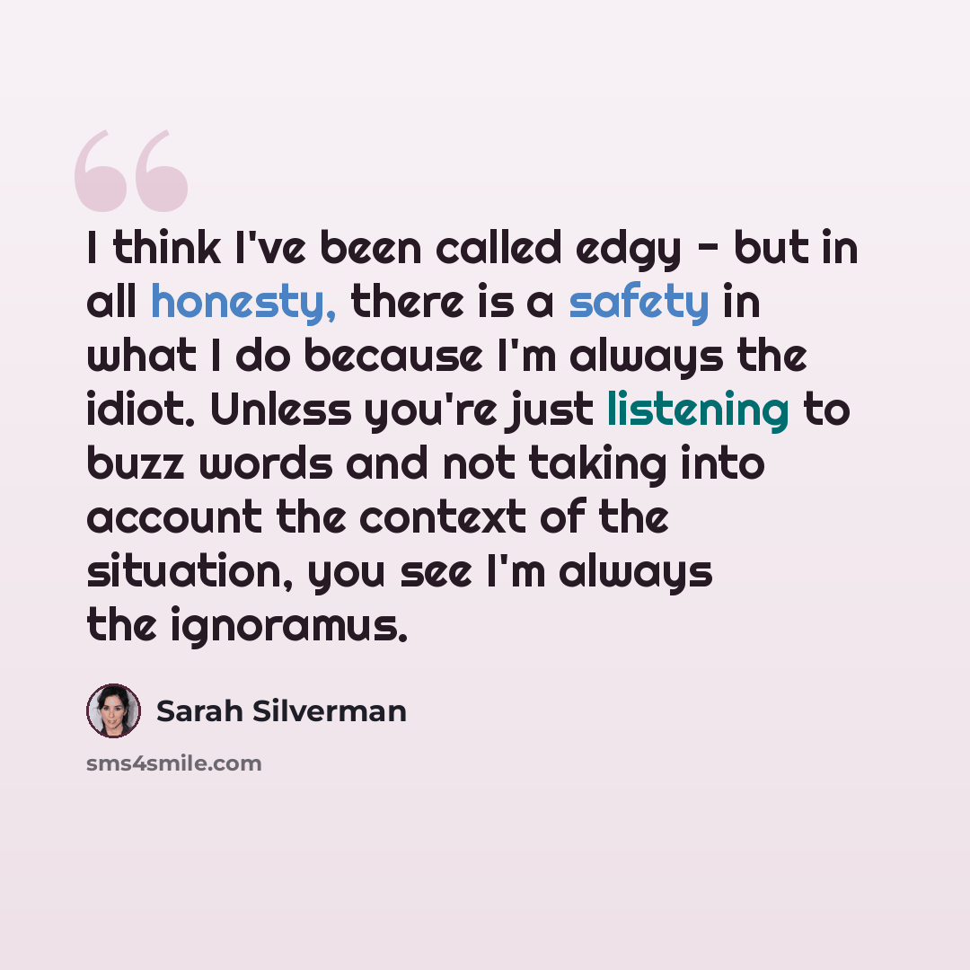 “I think I've been called edgy - but in all honesty, there is a safety in what I do because I'm always the idiot. Unless you're just listening to buzz words and not taking into account the context of the situation, you see I'm always the ignoramus.” quote by Sarah Silverman