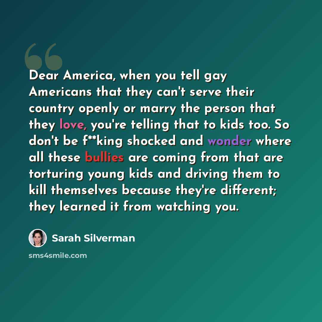 “Dear America, when you tell gay Americans that they can't serve their country openly or marry the person that they love, you're telling that to kids too. So don't be f**king shocked and wonder where all these bullies are coming from that are torturing young kids and driving them to kill themselves…” quote by Sarah Silverman