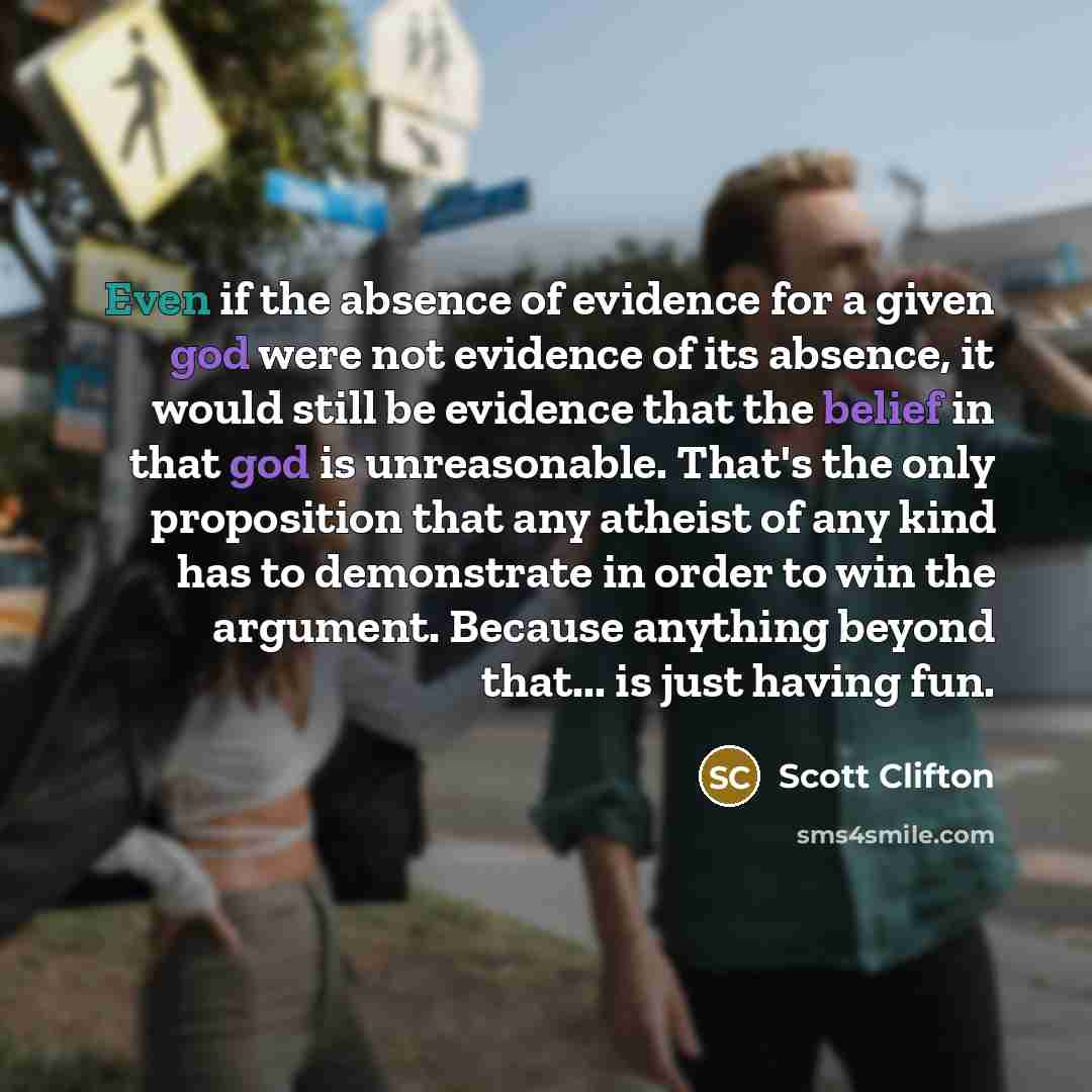 “Even if the absence of evidence for a given god were not evidence of its absence, it would still be evidence that the belief in that god is unreasonable. That's the only proposition that any atheist of any kind has to demonstrate in order to win the argument. Because anything beyond that... is…” quote by Scott Clifton