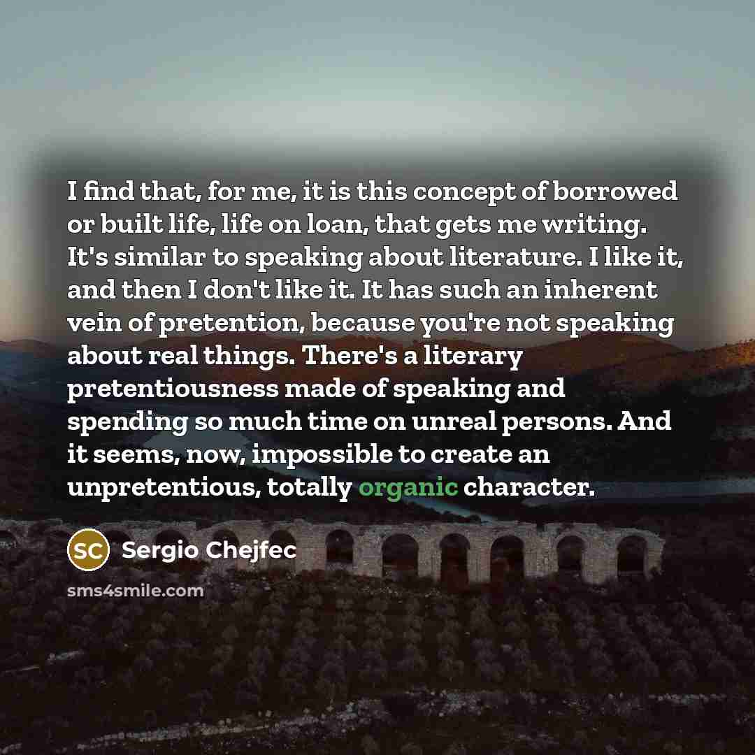 “I find that, for me, it is this concept of borrowed or built life, life on loan, that gets me writing. It's similar to speaking about literature. I like it, and then I don't like it. It has such an inherent vein of pretention, because you're not speaking about real things. There's a literary…” quote by Sergio Chejfec