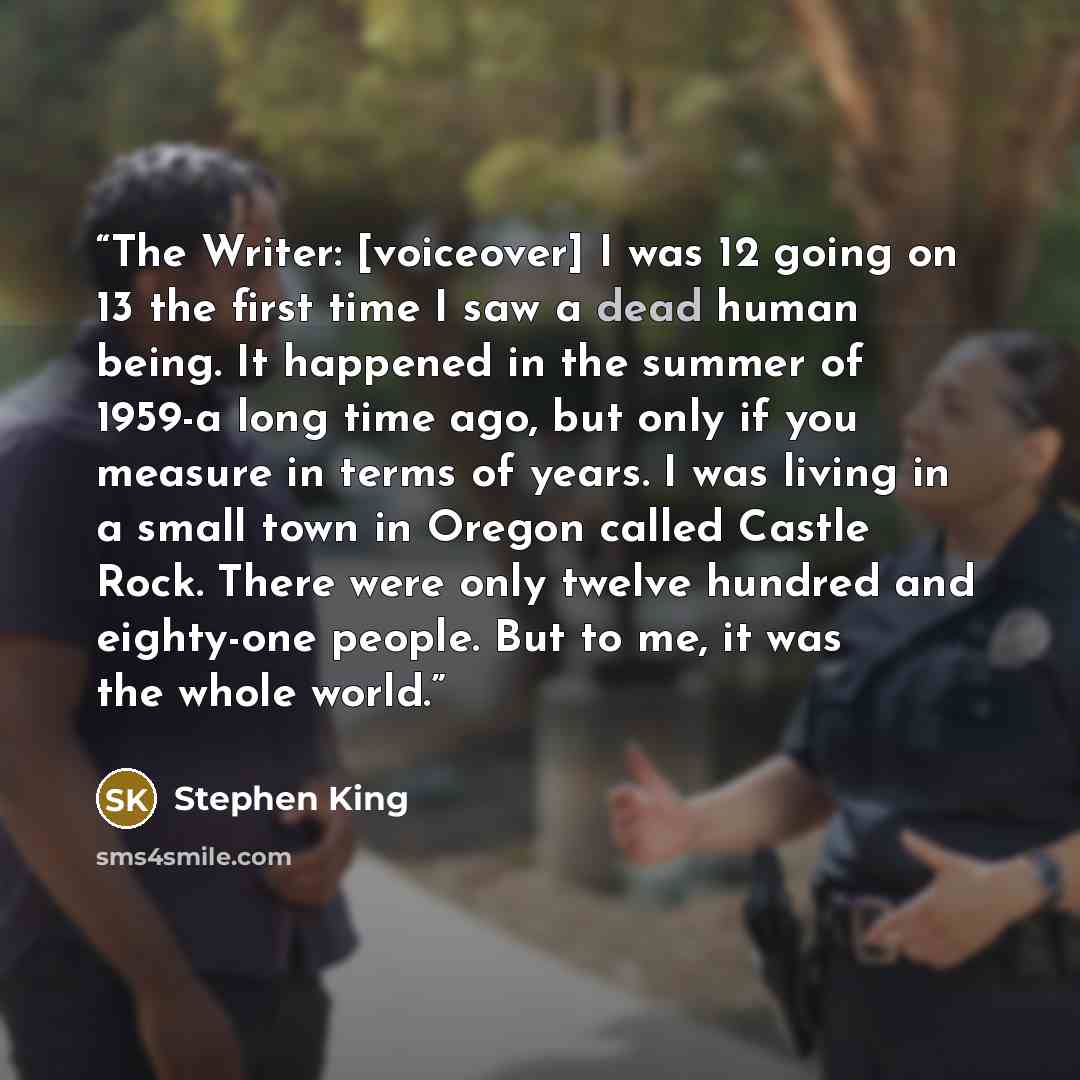 “The Writer: [voiceover] I was 12 going on 13 the first time I saw a dead human being. It happened in the summer of 1959-a long time ago, but only if you measure in terms of years. I was living in a small town in Oregon called Castle Rock. There were only twelve hundred and eighty-one people. But…” quote by Stephen King
