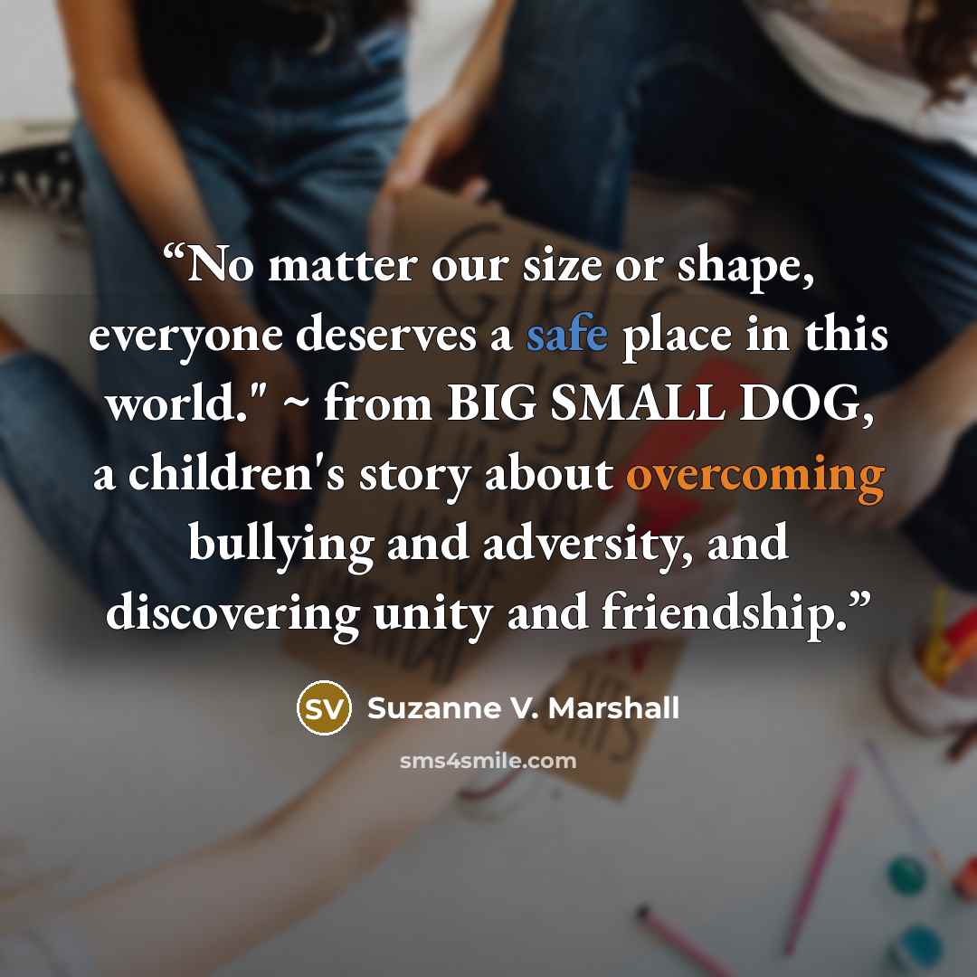 “No matter our size or shape, everyone deserves a safe place in this world." ~ from BIG SMALL DOG, a children's story about overcoming bullying and adversity, and discovering unity and friendship.” quote by Suzanne V. Marshall