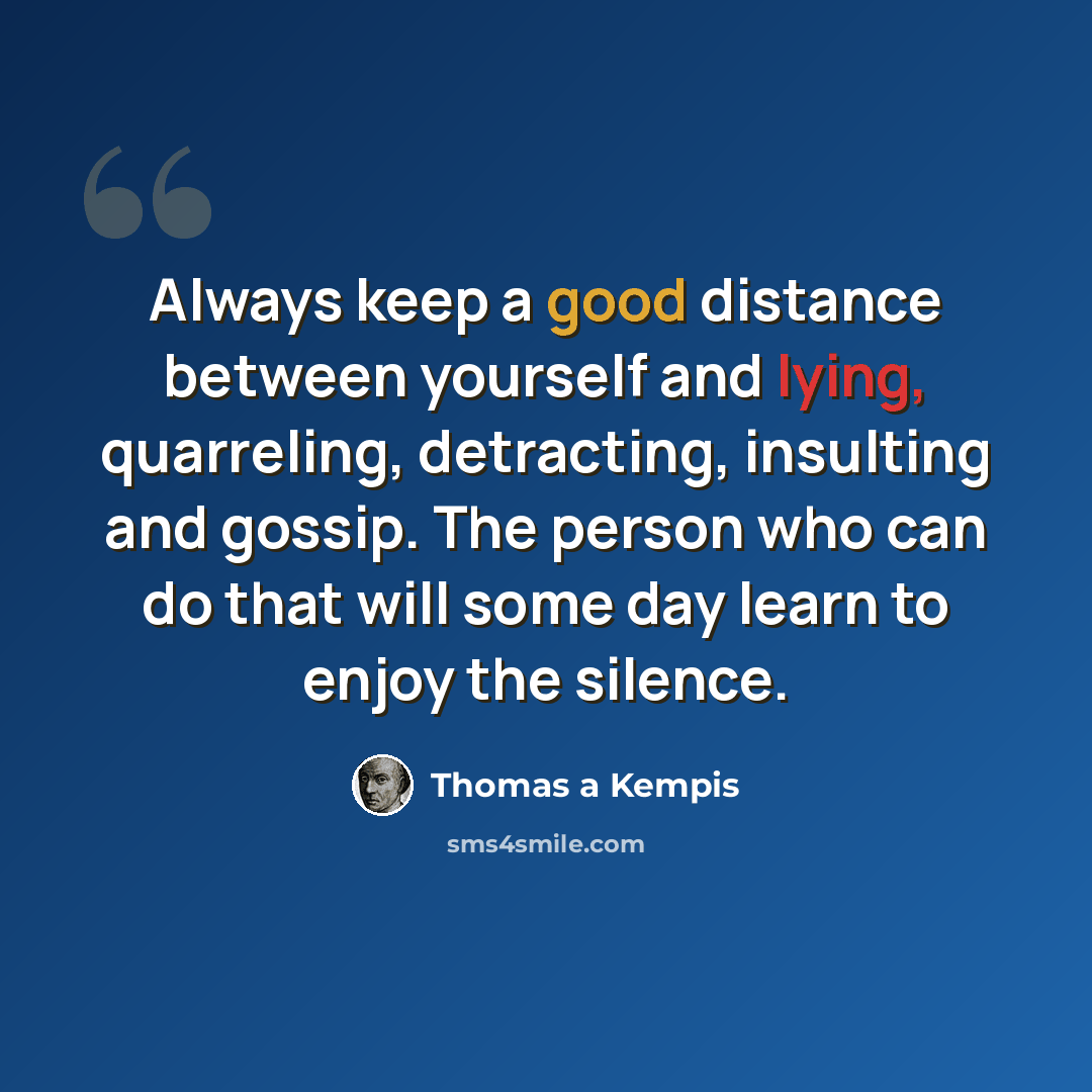 “Always keep a good distance between yourself and lying, quarreling, detracting, insulting and gossip. The person who can do that will some day learn to enjoy the silence.” quote by Thomas a Kempis