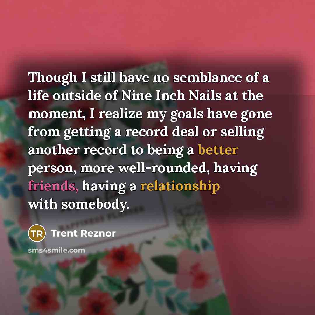 “Though I still have no semblance of a life outside of Nine Inch Nails at the moment, I realize my goals have gone from getting a record deal or selling another record to being a better person, more well-rounded, having friends, having a relationship with somebody.” quote by Trent Reznor