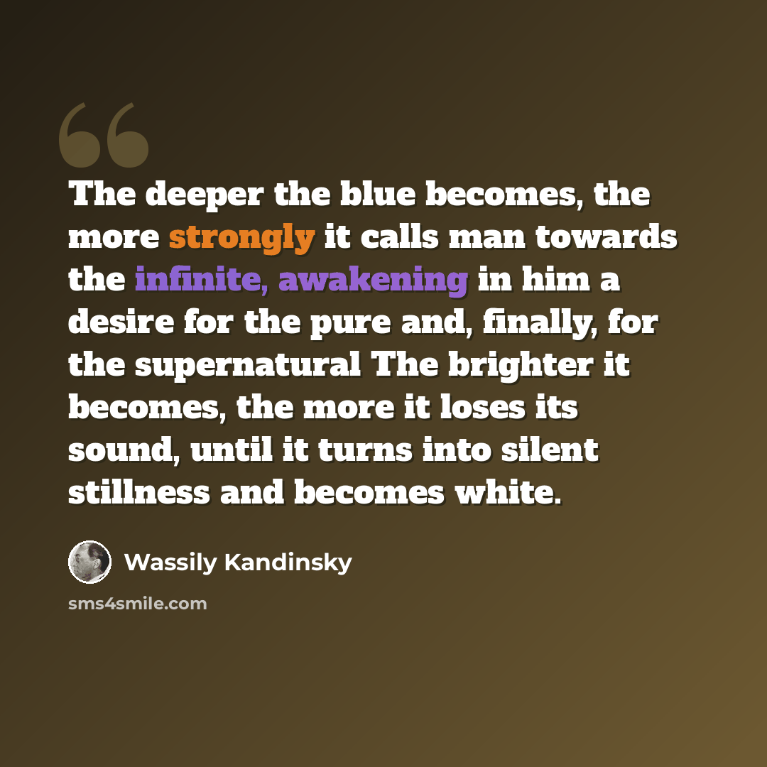 “The deeper the blue becomes, the more strongly it calls man towards the infinite, awakening in him a desire for the pure and, finally, for the supernatural The brighter it becomes, the more it loses its sound, until it turns into silent stillness and becomes white.” quote by Wassily Kandinsky