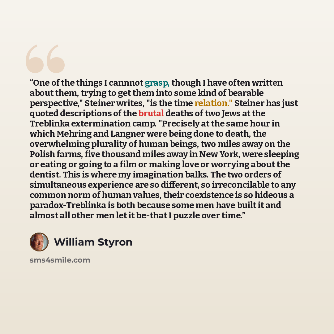 “One of the things I cannnot grasp, though I have often written about them, trying to get them into some kind of bearable perspective," Steiner writes, "is the time relation." Steiner has just quoted descriptions of the brutal deaths of two Jews at the Treblinka extermination camp. "Precisely at…” quote by William Styron