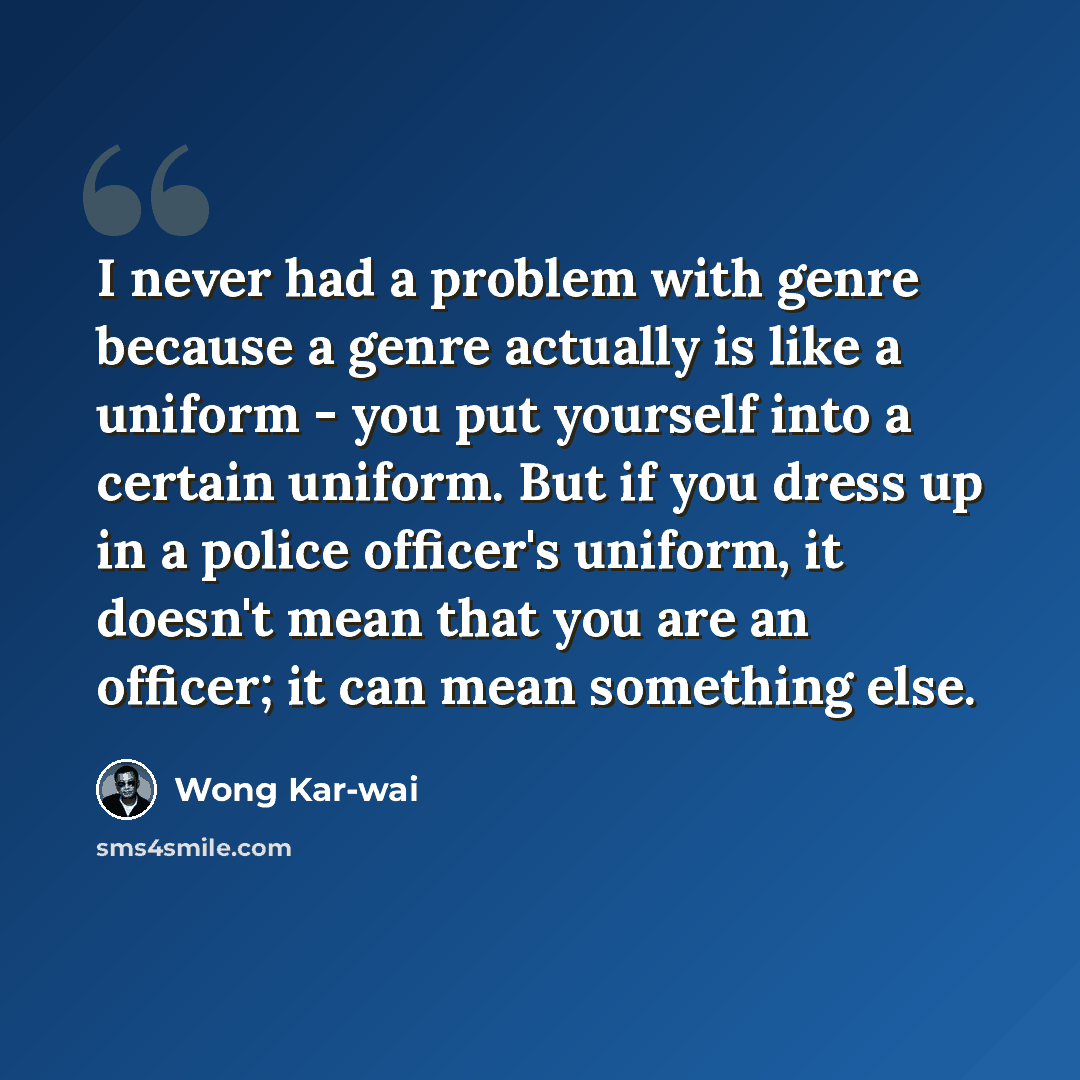 “I never had a problem with genre because a genre actually is like a uniform - you put yourself into a certain uniform. But if you dress up in a police officer's uniform, it doesn't mean that you are an officer; it can mean something else.” quote by Wong Kar-wai