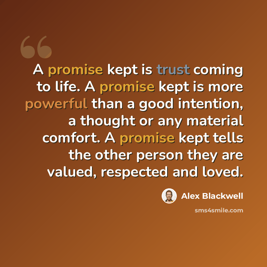 “A promise kept is trust coming to life. A promise kept is more powerful than a good intention, a thought or any material comfort. A promise kept tells the other person they are valued, respected and loved.” quote by Alex Blackwell
