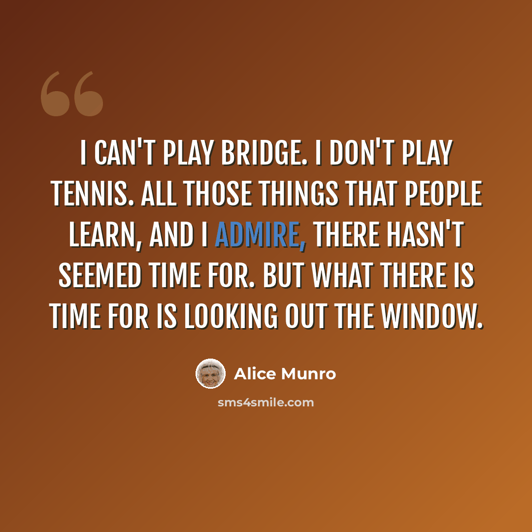 “I can't play bridge. I don't play tennis. All those things that people learn, and I admire, there hasn't seemed time for. But what there is time for is looking out the window.” quote by Alice Munro