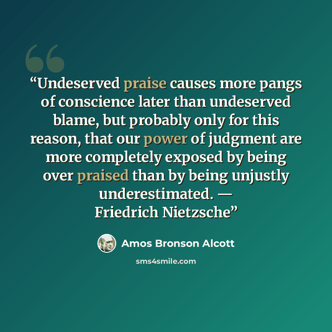 “Undeserved praise causes more pangs of conscience later than undeserved blame, but probably only for this reason, that our power of judgment are more completely exposed by being over praised than by being unjustly underestimated. — Friedrich Nietzsche” quote by Amos Bronson Alcott