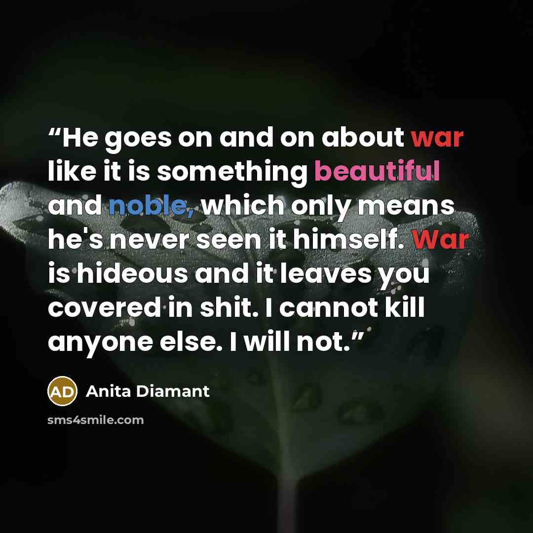“He goes on and on about war like it is something beautiful and noble, which only means he's never seen it himself. War is hideous and it leaves you covered in shit. I cannot kill anyone else. I will not.” quote by Anita Diamant