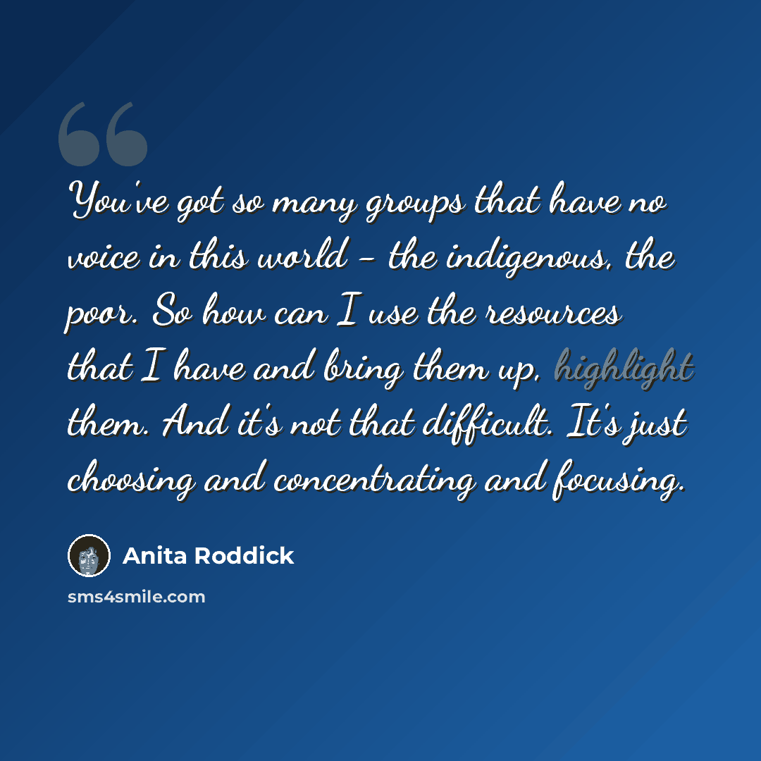 “You've got so many groups that have no voice in this world - the indigenous, the poor. So how can I use the resources that I have and bring them up, highlight them. And it's not that difficult. It's just choosing and concentrating and focusing.” quote by Anita Roddick