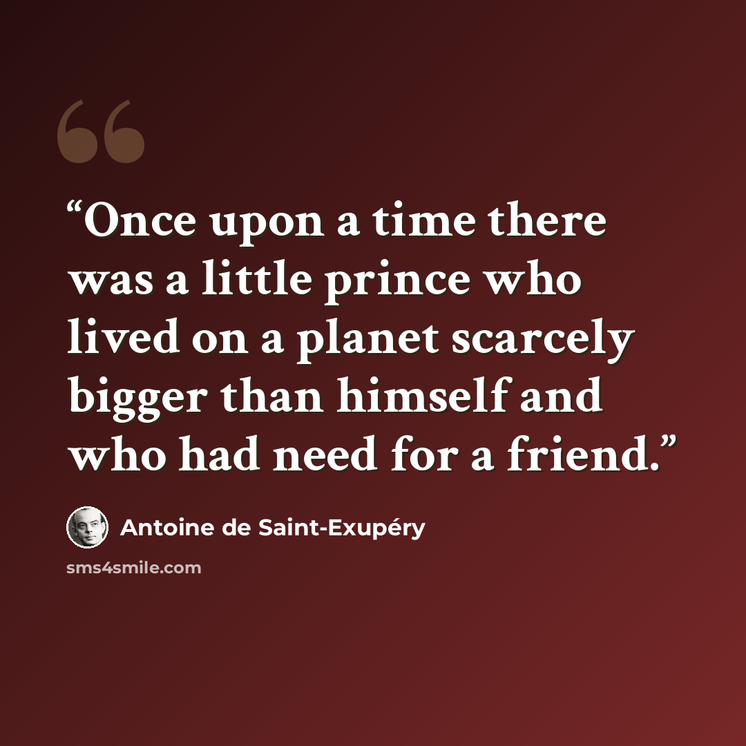 “Once upon a time there was a little prince who lived on a planet scarcely bigger than himself and who had need for a friend.” quote by Antoine de Saint-Exupéry