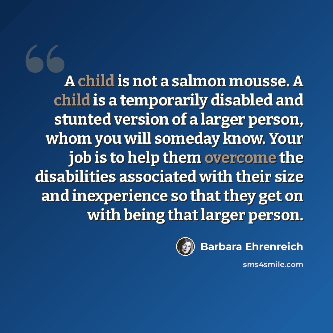 “A child is not a salmon mousse. A child is a temporarily disabled and stunted version of a larger person, whom you will someday know. Your job is to help them overcome the disabilities associated with their size and inexperience so that they get on with being that larger person.” quote by Barbara Ehrenreich