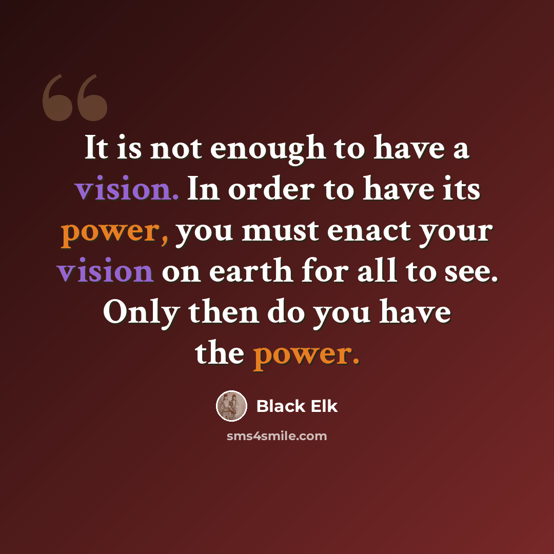 “It is not enough to have a vision. In order to have its power, you must enact your vision on earth for all to see. Only then do you have the power.” quote by Black Elk
