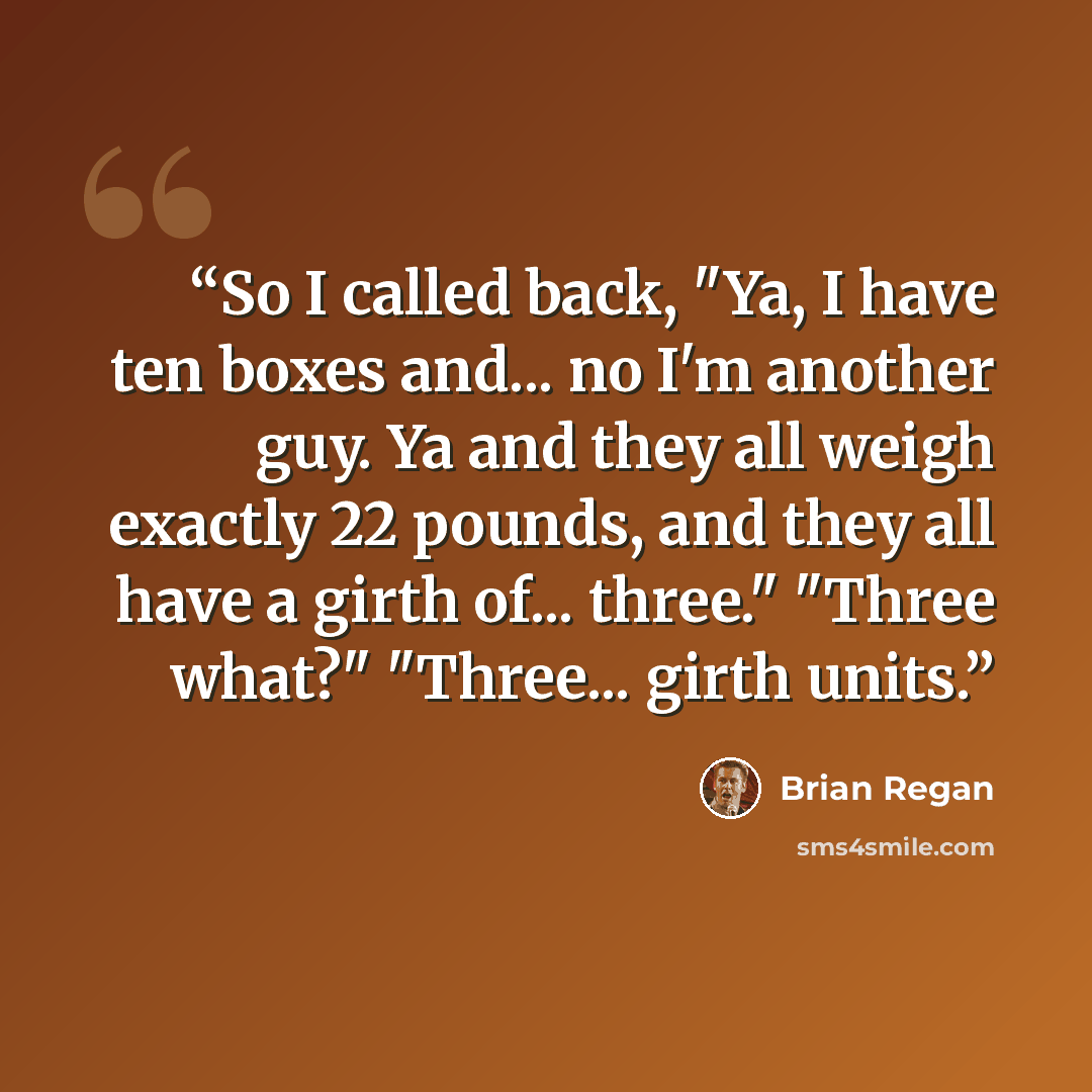 “So I called back, "Ya, I have ten boxes and... no I'm another guy. Ya and they all weigh exactly 22 pounds, and they all have a girth of... three." "Three what?" "Three... girth units.” quote by Brian Regan