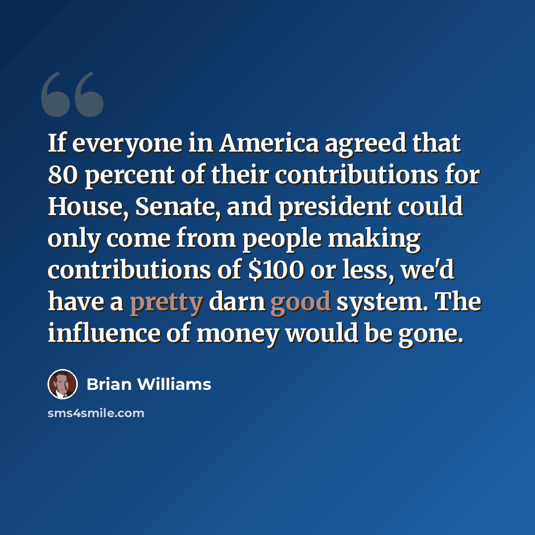 “If everyone in America agreed that 80 percent of their contributions for House, Senate, and president could only come from people making contributions of $100 or less, we'd have a pretty darn good system. The influence of money would be gone.” quote by Brian Williams