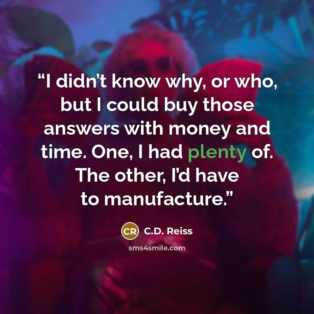 “I didn’t know why, or who, but I could buy those answers with money and time. One, I had plenty of. The other, I’d have to manufacture.” quote by C.D. Reiss