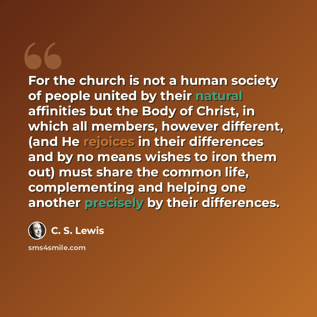 “For the church is not a human society of people united by their natural affinities but the Body of Christ, in which all members, however different, (and He rejoices in their differences and by no means wishes to iron them out) must share the common life, complementing and helping one another…” quote by C. S. Lewis