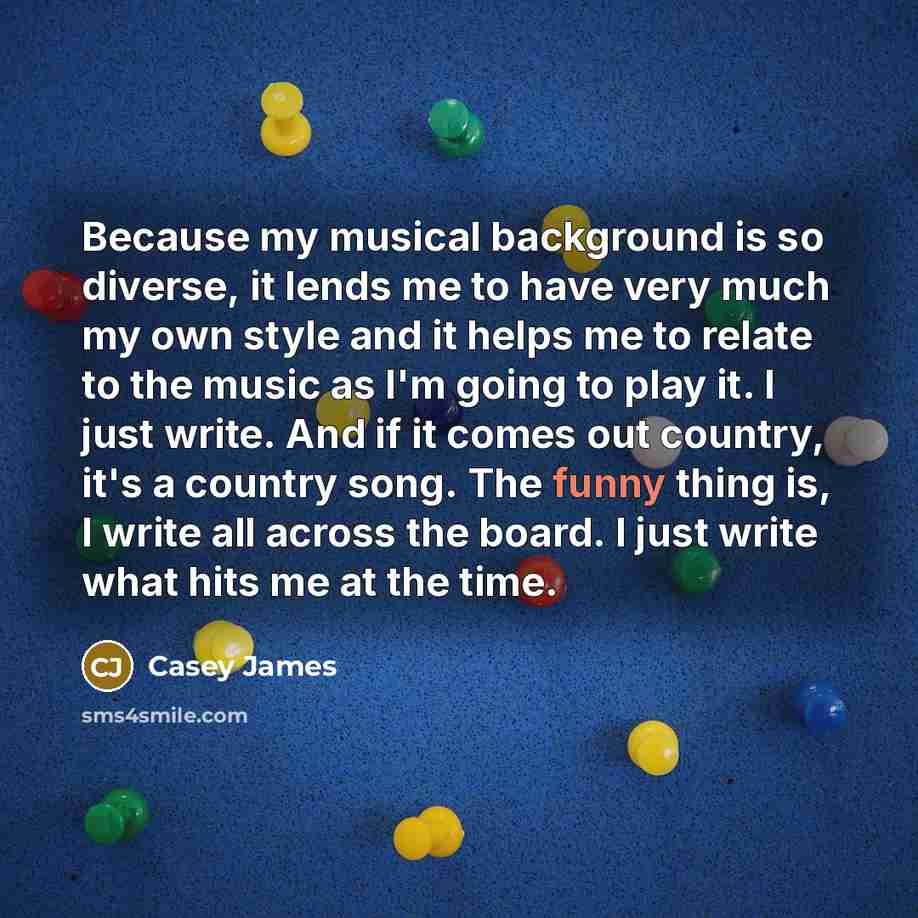 “Because my musical background is so diverse, it lends me to have very much my own style and it helps me to relate to the music as I'm going to play it. I just write. And if it comes out country, it's a country song. The funny thing is, I write all across the board. I just write what hits me at the…” quote by Casey James