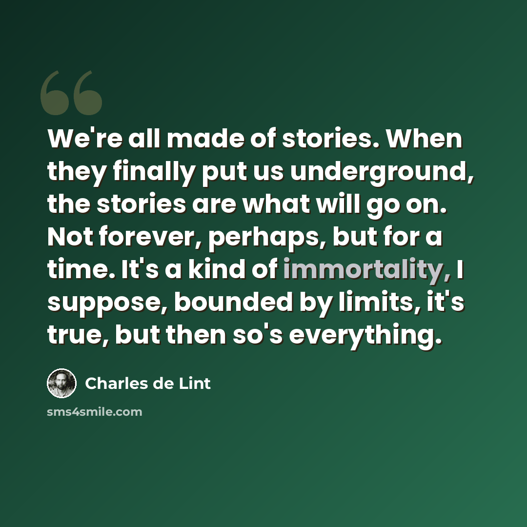 “We're all made of stories. When they finally put us underground, the stories are what will go on. Not forever, perhaps, but for a time. It's a kind of immortality, I suppose, bounded by limits, it's true, but then so's everything.” quote by Charles de Lint
