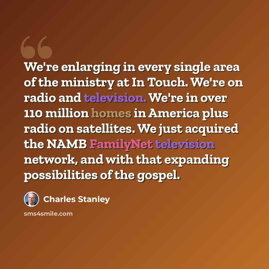 “We're enlarging in every single area of the ministry at In Touch. We're on radio and television. We're in over 110 million homes in America plus radio on satellites. We just acquired the NAMB FamilyNet television network, and with that expanding possibilities of the gospel.” quote by Charles Stanley