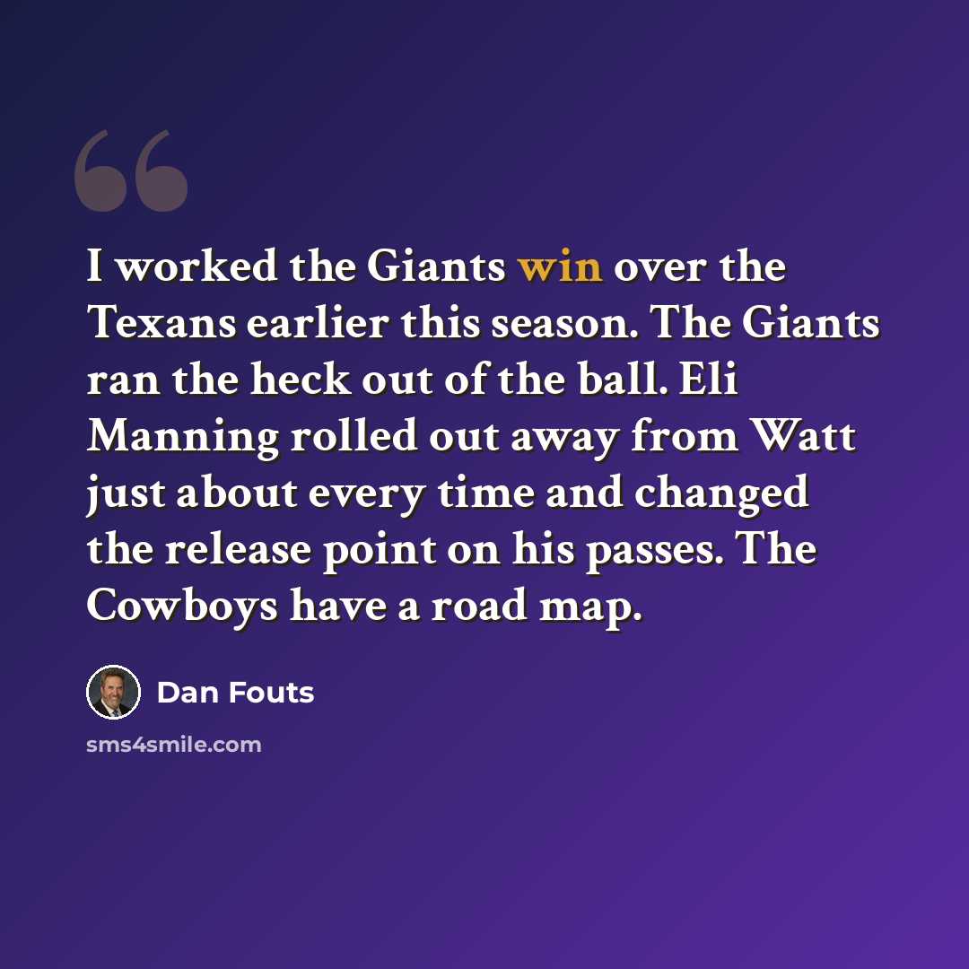 “I worked the Giants win over the Texans earlier this season. The Giants ran the heck out of the ball. Eli Manning rolled out away from Watt just about every time and changed the release point on his passes. The Cowboys have a road map.” quote by Dan Fouts