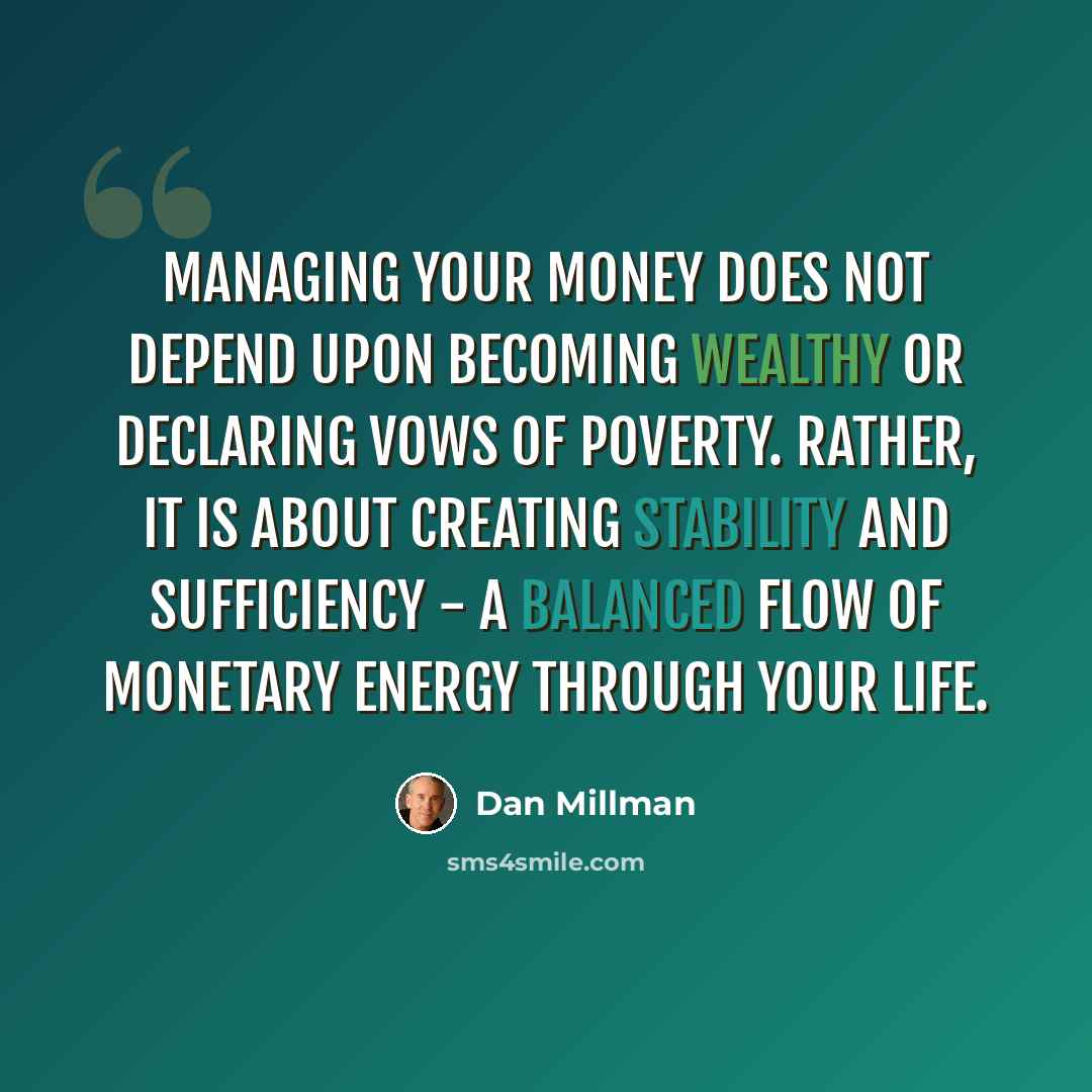 “Managing your money does not depend upon becoming wealthy or declaring vows of poverty. Rather, it is about creating stability and sufficiency - a balanced flow of monetary energy through your life.” quote by Dan Millman