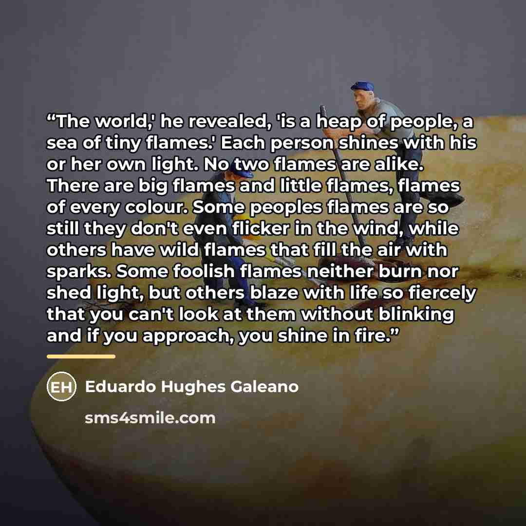“The world,' he revealed, 'is a heap of people, a sea of tiny flames.' Each person shines with his or her own light. No two flames are alike. There are big flames and little flames, flames of every colour. Some peoples flames are so still they don't even flicker in the wind, while others have wild…” quote by Eduardo Hughes Galeano