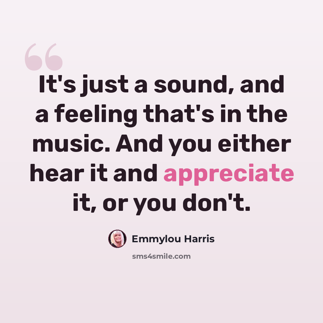 “It's just a sound, and a feeling that's in the music. And you either hear it and appreciate it, or you don't.” quote by Emmylou Harris