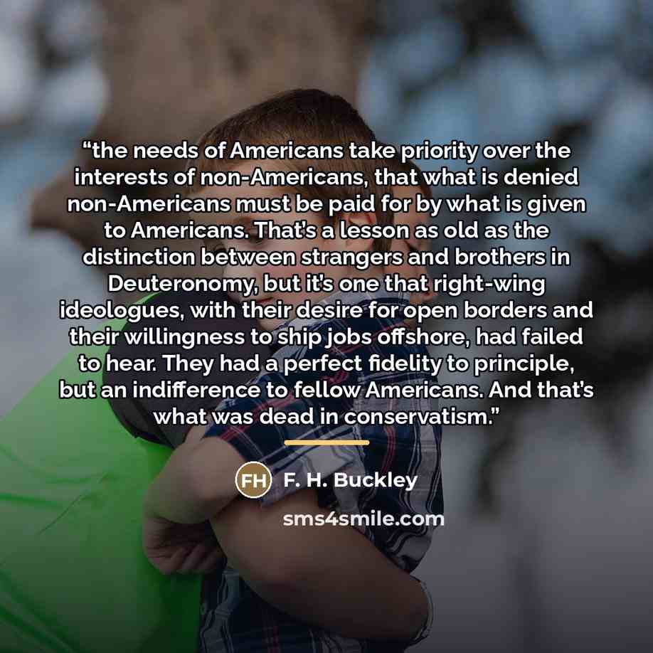“the needs of Americans take priority over the interests of non-Americans, that what is denied non-Americans must be paid for by what is given to Americans. That’s a lesson as old as the distinction between strangers and brothers in Deuteronomy, but it’s one that right-wing ideologues, with their…” quote by F. H. Buckley