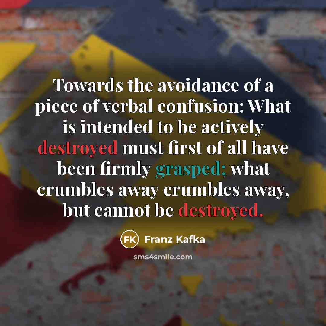“Towards the avoidance of a piece of verbal confusion: What is intended to be actively destroyed must first of all have been firmly grasped; what crumbles away crumbles away, but cannot be destroyed.” quote by Franz Kafka