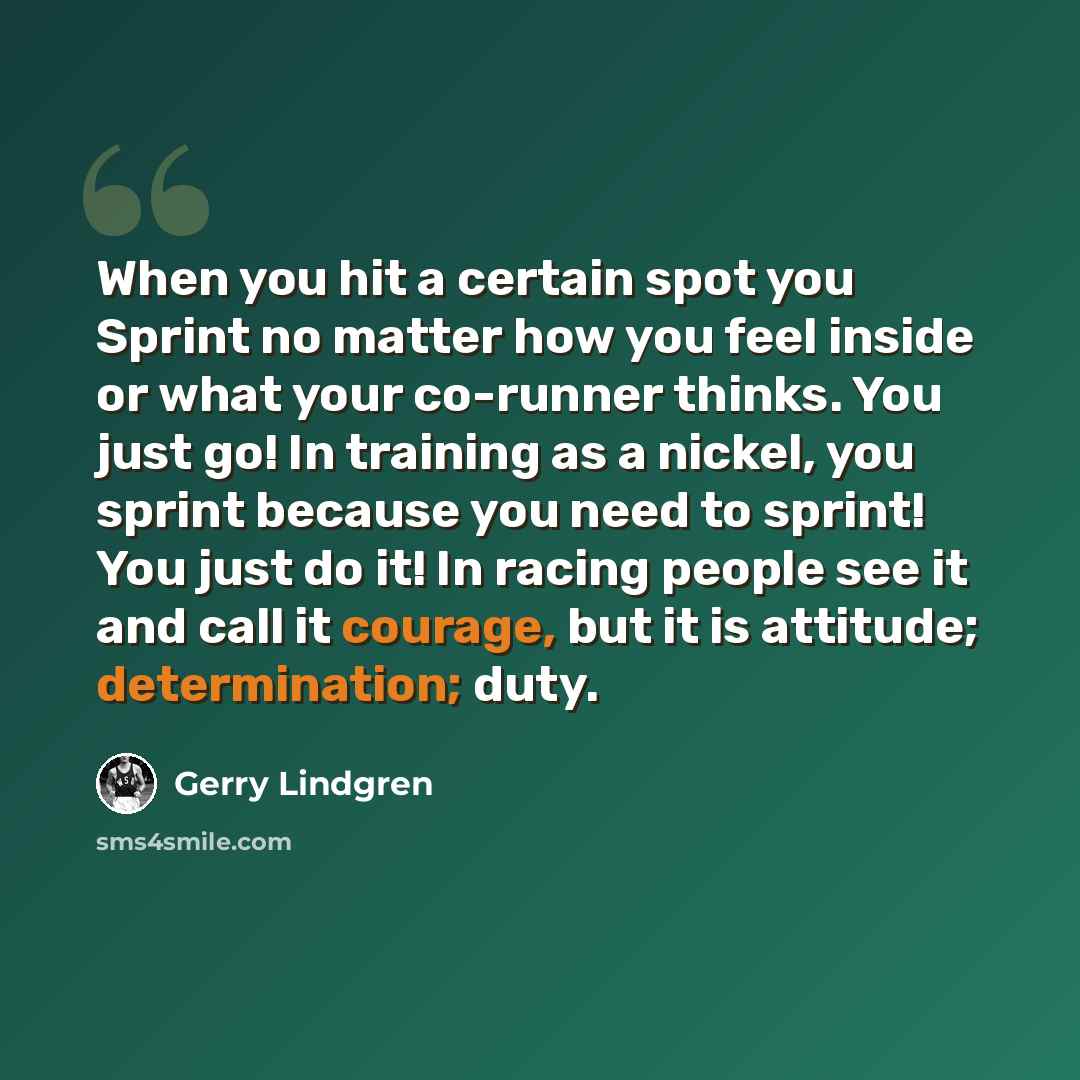 “When you hit a certain spot you Sprint no matter how you feel inside or what your co-runner thinks. You just go! In training as a nickel, you sprint because you need to sprint! You just do it! In racing people see it and call it courage, but it is attitude; determination; duty.” quote by Gerry Lindgren