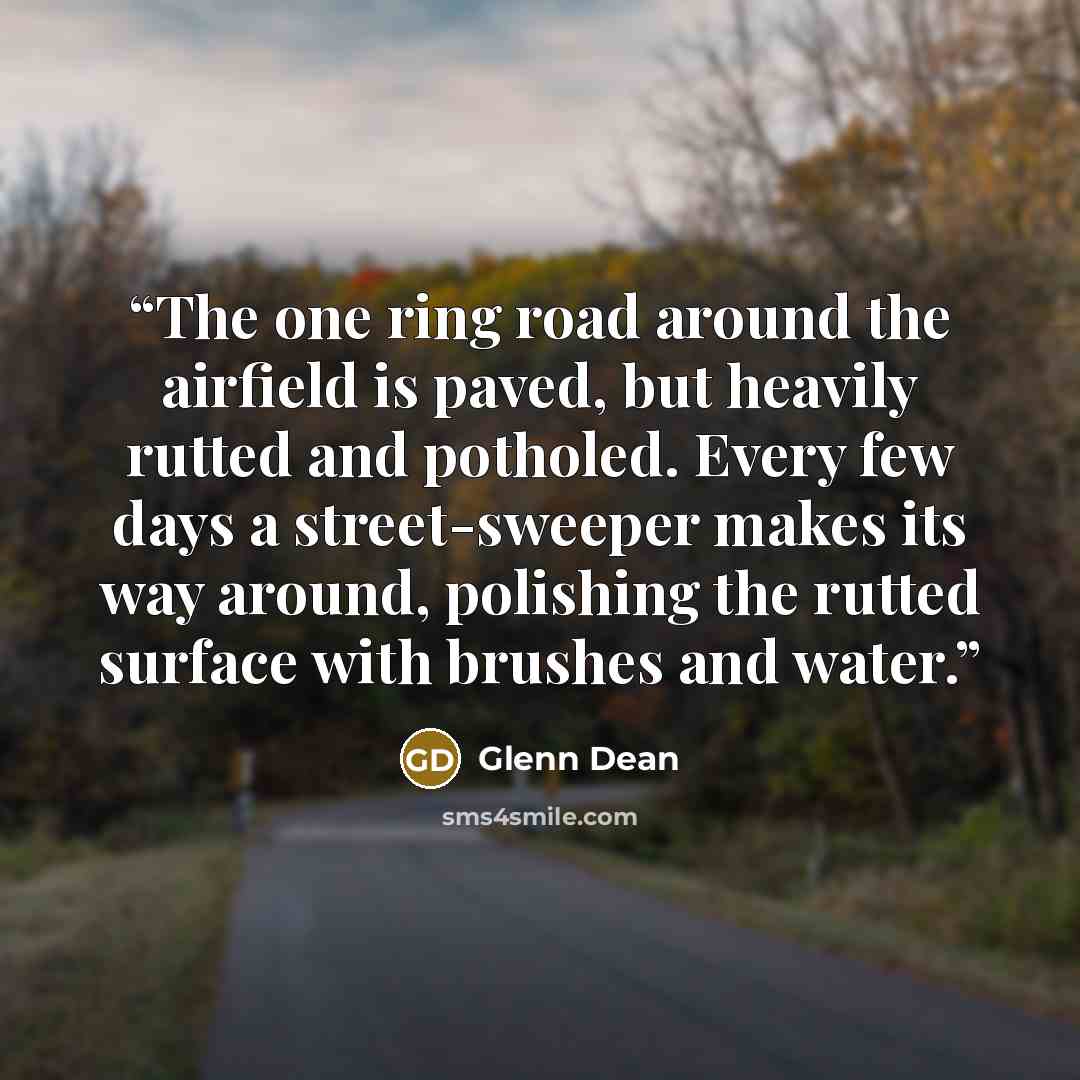 “The one ring road around the airfield is paved, but heavily rutted and potholed. Every few days a street-sweeper makes its way around, polishing the rutted surface with brushes and water.” quote by Glenn Dean