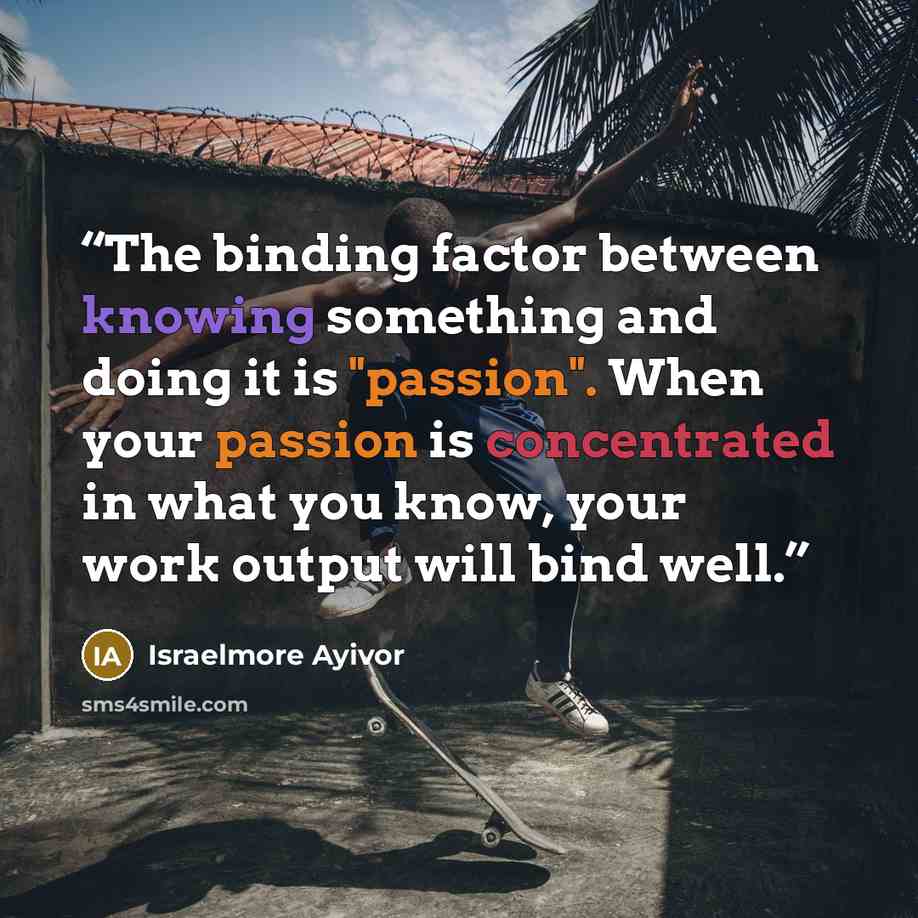 “The binding factor between knowing something and doing it is "passion". When your passion is concentrated in what you know, your work output will bind well.” quote by Israelmore Ayivor