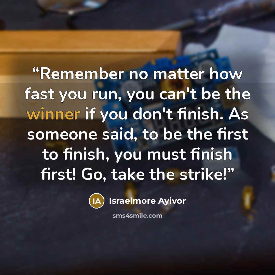 “Remember no matter how fast you run, you can't be the winner if you don't finish. As someone said, to be the first to finish, you must finish first! Go, take the strike!” quote by Israelmore Ayivor