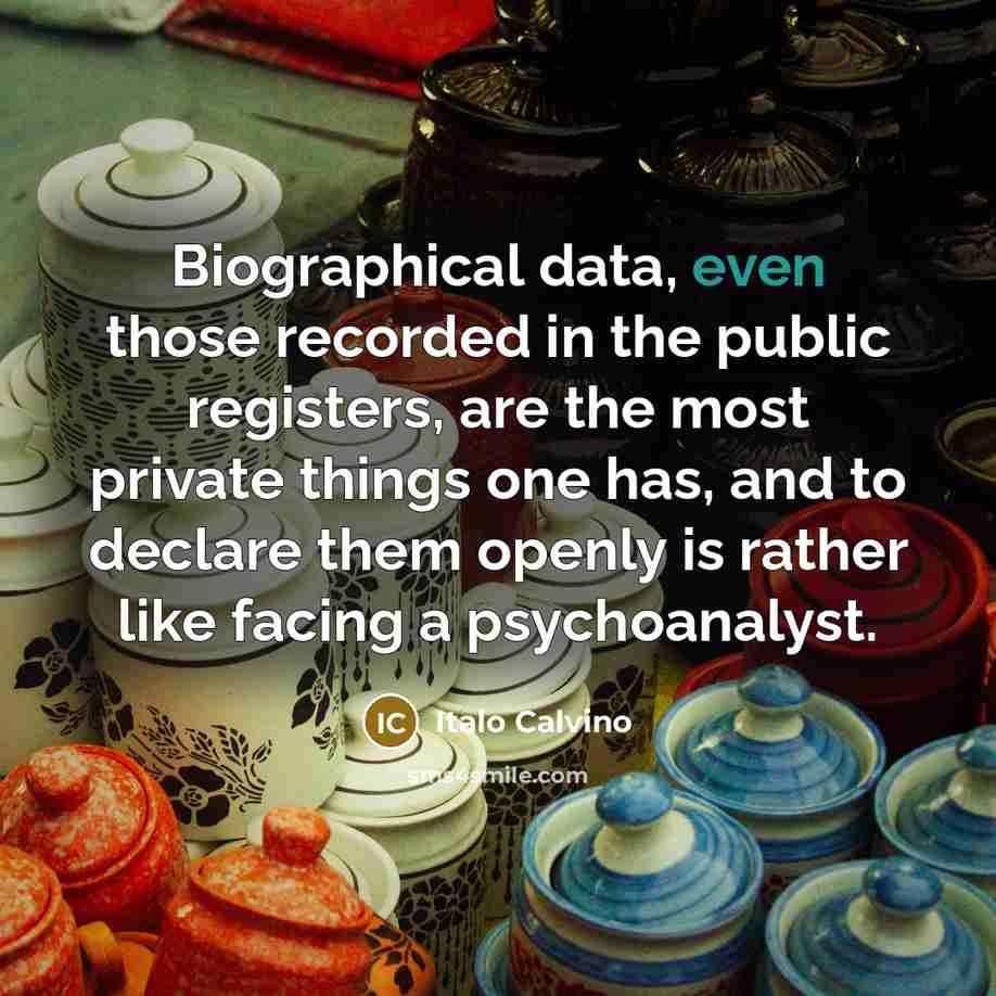 “Biographical data, even those recorded in the public registers, are the most private things one has, and to declare them openly is rather like facing a psychoanalyst.” quote by Italo Calvino