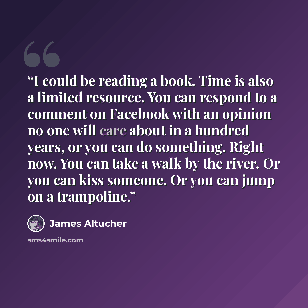 “I could be reading a book. Time is also a limited resource. You can respond to a comment on Facebook with an opinion no one will care about in a hundred years, or you can do something. Right now. You can take a walk by the river. Or you can kiss someone. Or you can jump on a trampoline.” quote by James Altucher