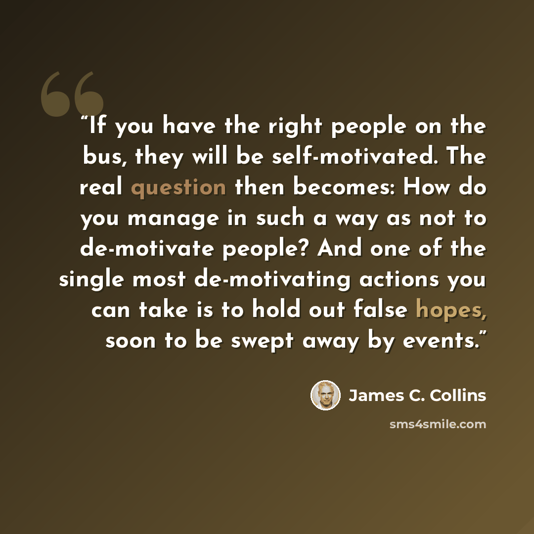 “If you have the right people on the bus, they will be self-motivated. The real question then becomes: How do you manage in such a way as not to de-motivate people? And one of the single most de-motivating actions you can take is to hold out false hopes, soon to be swept away by events.” quote by James C. Collins