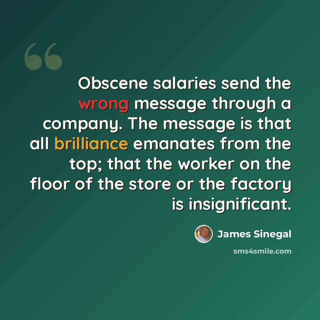 “Obscene salaries send the wrong message through a company. The message is that all brilliance emanates from the top; that the worker on the floor of the store or the factory is insignificant.” quote by James Sinegal