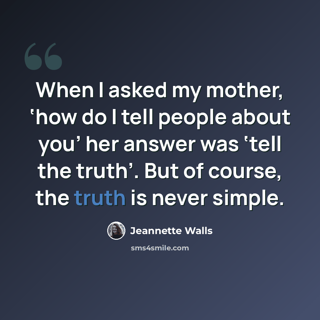 “When I asked my mother, ‘how do I tell people about you’ her answer was ‘tell the truth’. But of course, the truth is never simple.” quote by Jeannette Walls