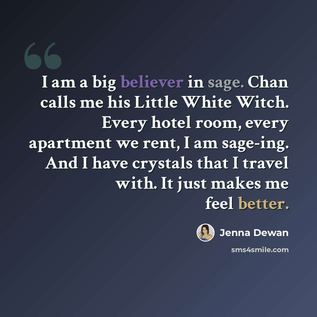 “I am a big believer in sage. Chan calls me his Little White Witch. Every hotel room, every apartment we rent, I am sage-ing. And I have crystals that I travel with. It just makes me feel better.” quote by Jenna Dewan