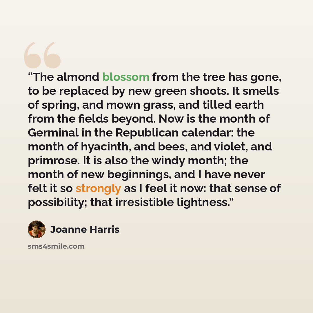 “The almond blossom from the tree has gone, to be replaced by new green shoots. It smells of spring, and mown grass, and tilled earth from the fields beyond. Now is the month of Germinal in the Republican calendar: the month of hyacinth, and bees, and violet, and primrose. It is also the windy…” quote by Joanne Harris