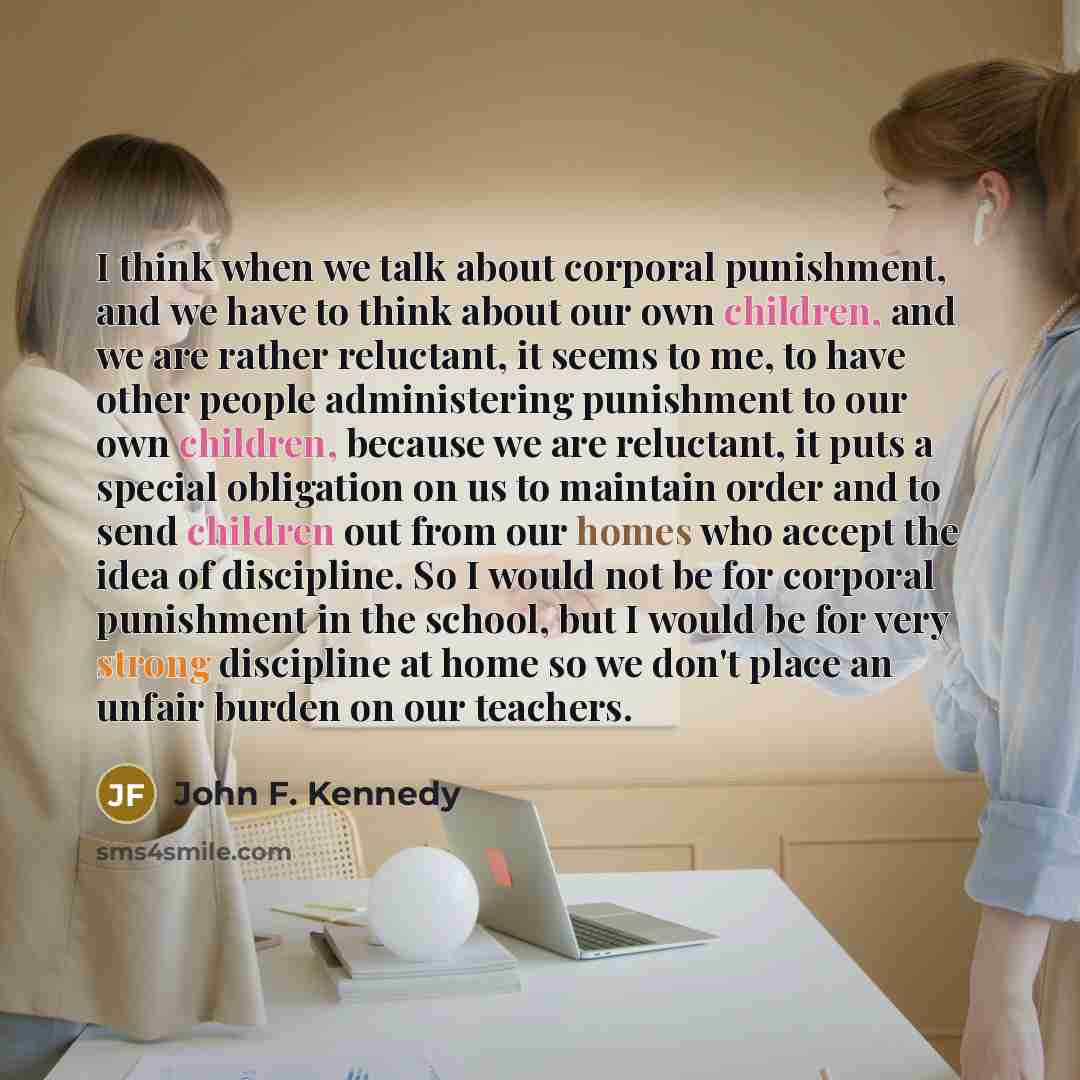 “I think when we talk about corporal punishment, and we have to think about our own children, and we are rather reluctant, it seems to me, to have other people administering punishment to our own children, because we are reluctant, it puts a special obligation on us to maintain order and to send…” quote by John F. Kennedy
