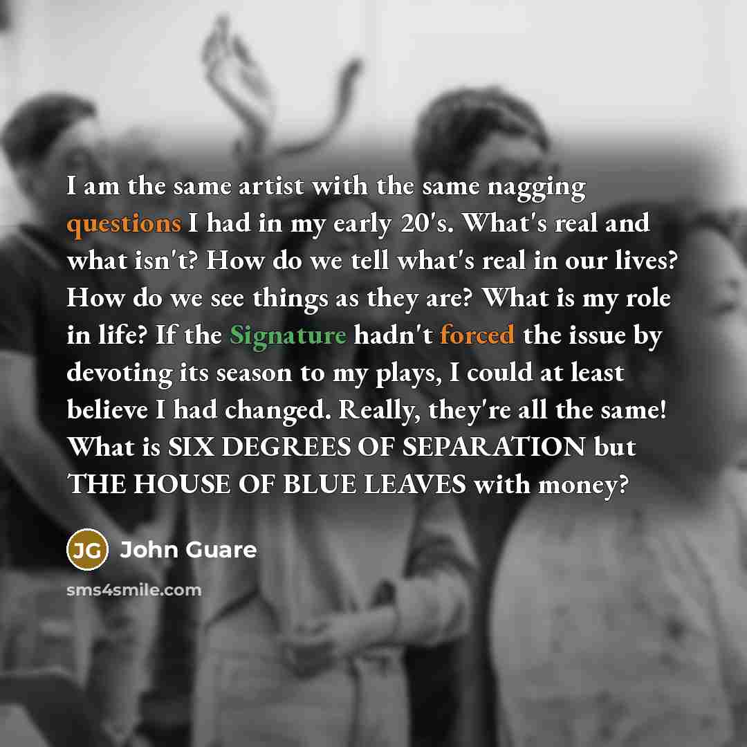 “I am the same artist with the same nagging questions I had in my early 20's. What's real and what isn't? How do we tell what's real in our lives? How do we see things as they are? What is my role in life? If the Signature hadn't forced the issue by devoting its season to my plays, I could at least…” quote by John Guare