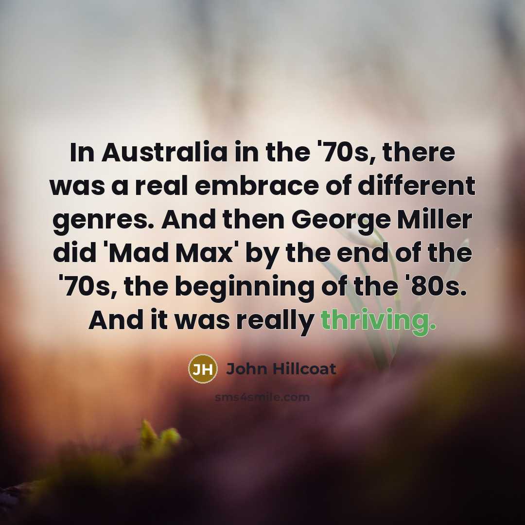 “In Australia in the '70s, there was a real embrace of different genres. And then George Miller did 'Mad Max' by the end of the '70s, the beginning of the '80s. And it was really thriving.” quote by John Hillcoat