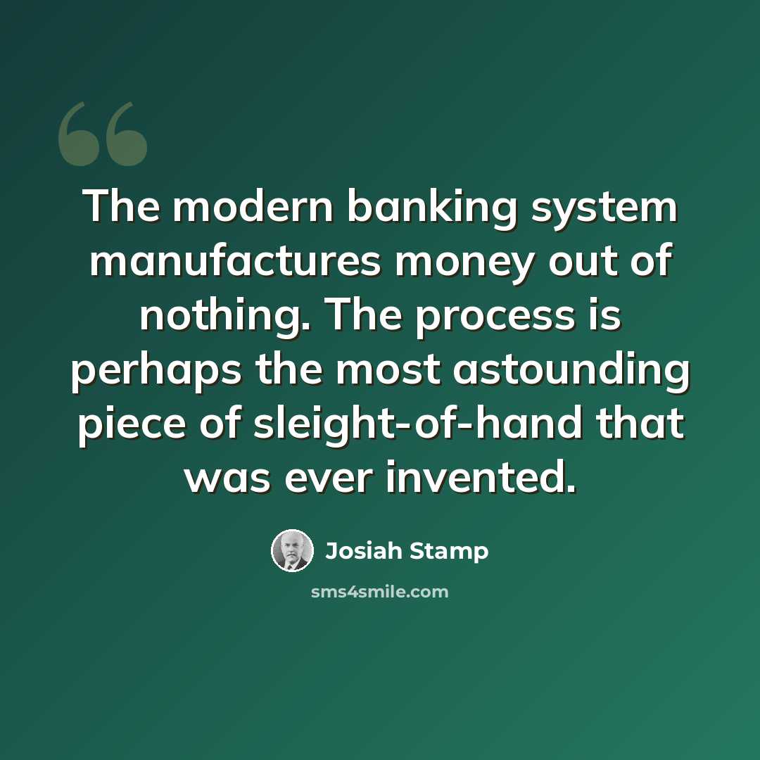 “The modern banking system manufactures money out of nothing. The process is perhaps the most astounding piece of sleight-of-hand that was ever invented.” quote by Josiah Stamp